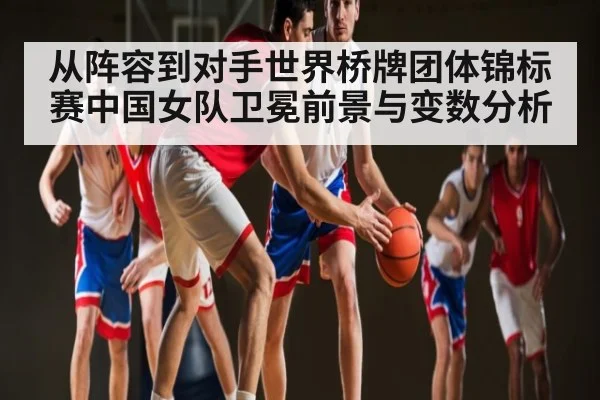 从阵容到对手世界桥牌团体锦标赛中国女队卫冕前景与变数分析
