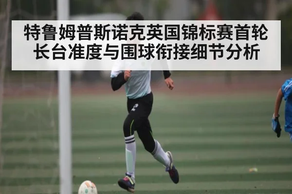 特鲁姆普斯诺克英国锦标赛首轮长台准度与围球衔接细节分析