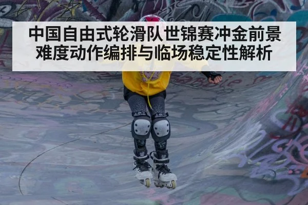 中国自由式轮滑队世锦赛冲金前景 难度动作编排与临场稳定性解析