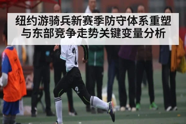 纽约游骑兵新赛季防守体系重塑与东部竞争走势关键变量分析