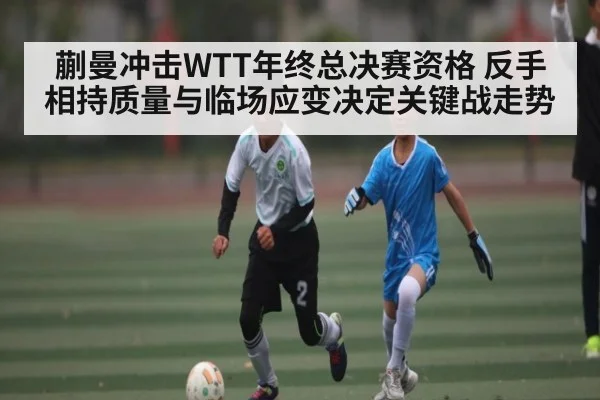 蒯曼冲击WTT年终总决赛资格 反手相持质量与临场应变决定关键战走势